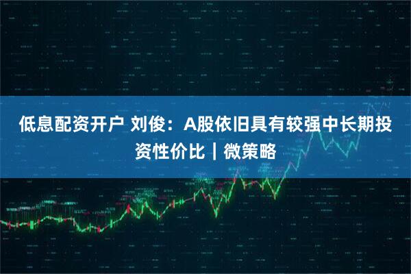 低息配资开户 刘俊：A股依旧具有较强中长期投资性价比｜微策略