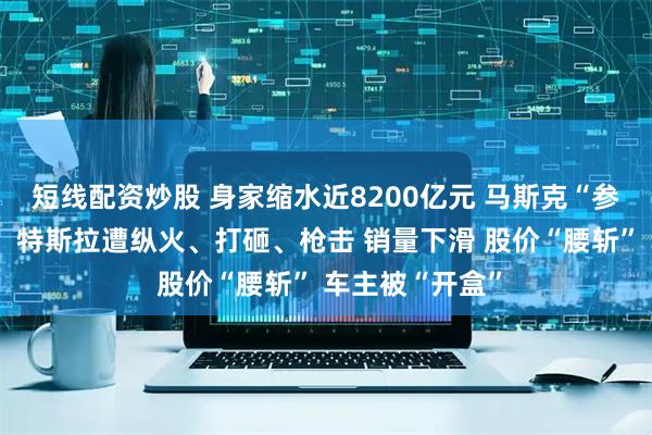 短线配资炒股 身家缩水近8200亿元 马斯克“参政”引火烧身！特斯拉遭纵火、打砸、枪击 销量下滑 股价“腰斩” 车主被“开盒”