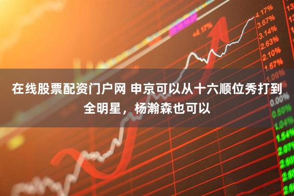在线股票配资门户网 申京可以从十六顺位秀打到全明星，杨瀚森也可以