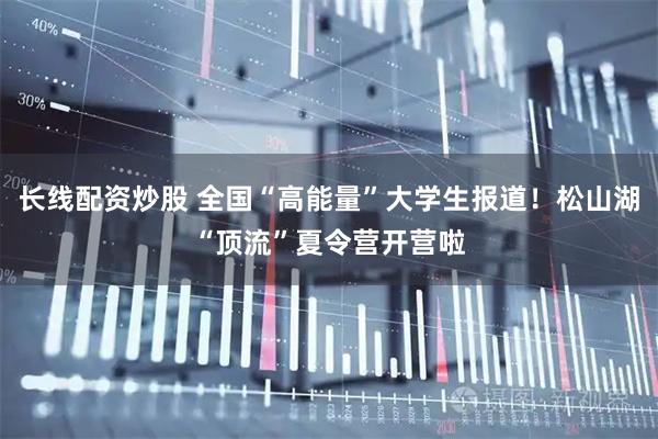 长线配资炒股 全国“高能量”大学生报道！松山湖“顶流”夏令营开营啦