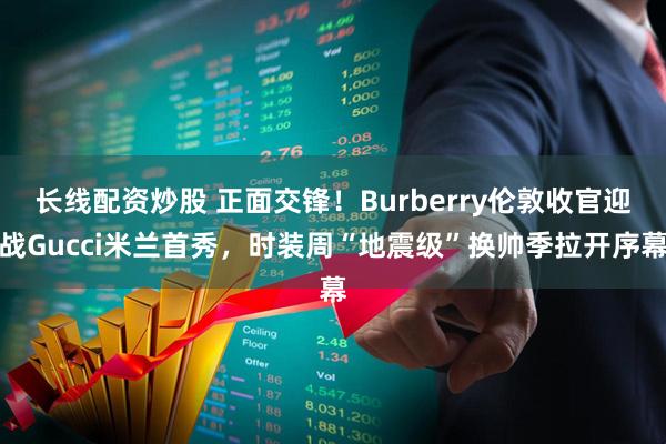 长线配资炒股 正面交锋！Burberry伦敦收官迎战Gucci米兰首秀，时装周“地震级”换帅季拉开序幕