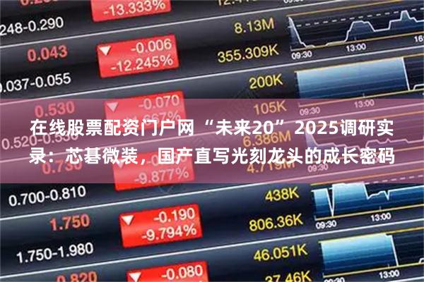 在线股票配资门户网 “未来20” 2025调研实录：芯碁微装，国产直写光刻龙头的成长密码